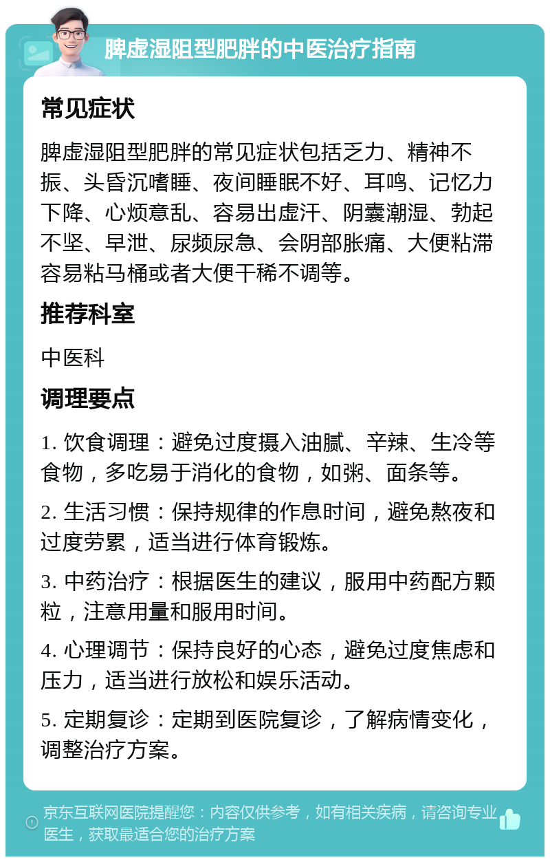 脾虚湿阻型肥胖的中医治疗指南 常见症状 脾虚湿阻型肥胖的常见症状包括乏力、精神不振、头昏沉嗜睡、夜间睡眠不好、耳鸣、记忆力下降、心烦意乱、容易出虚汗、阴囊潮湿、勃起不坚、早泄、尿频尿急、会阴部胀痛、大便粘滞容易粘马桶或者大便干稀不调等。 推荐科室 中医科 调理要点 1. 饮食调理：避免过度摄入油腻、辛辣、生冷等食物，多吃易于消化的食物，如粥、面条等。 2. 生活习惯：保持规律的作息时间，避免熬夜和过度劳累，适当进行体育锻炼。 3. 中药治疗：根据医生的建议，服用中药配方颗粒，注意用量和服用时间。 4. 心理调节：保持良好的心态，避免过度焦虑和压力，适当进行放松和娱乐活动。 5. 定期复诊：定期到医院复诊，了解病情变化，调整治疗方案。