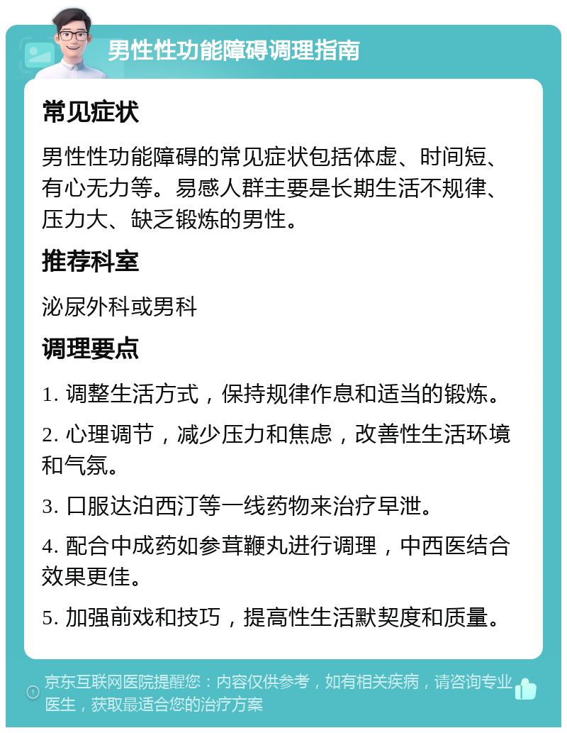 男性性功能障碍调理指南 常见症状 男性性功能障碍的常见症状包括体虚、时间短、有心无力等。易感人群主要是长期生活不规律、压力大、缺乏锻炼的男性。 推荐科室 泌尿外科或男科 调理要点 1. 调整生活方式，保持规律作息和适当的锻炼。 2. 心理调节，减少压力和焦虑，改善性生活环境和气氛。 3. 口服达泊西汀等一线药物来治疗早泄。 4. 配合中成药如参茸鞭丸进行调理，中西医结合效果更佳。 5. 加强前戏和技巧，提高性生活默契度和质量。