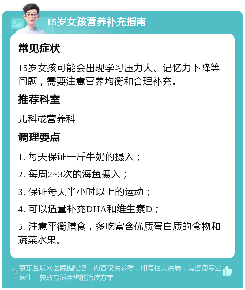 15岁女孩营养补充指南 常见症状 15岁女孩可能会出现学习压力大、记忆力下降等问题，需要注意营养均衡和合理补充。 推荐科室 儿科或营养科 调理要点 1. 每天保证一斤牛奶的摄入； 2. 每周2~3次的海鱼摄入； 3. 保证每天半小时以上的运动； 4. 可以适量补充DHA和维生素D； 5. 注意平衡膳食，多吃富含优质蛋白质的食物和蔬菜水果。