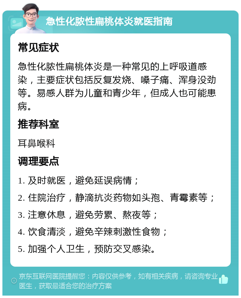 急性化脓性扁桃体炎就医指南 常见症状 急性化脓性扁桃体炎是一种常见的上呼吸道感染，主要症状包括反复发烧、嗓子痛、浑身没劲等。易感人群为儿童和青少年，但成人也可能患病。 推荐科室 耳鼻喉科 调理要点 1. 及时就医，避免延误病情； 2. 住院治疗，静滴抗炎药物如头孢、青霉素等； 3. 注意休息，避免劳累、熬夜等； 4. 饮食清淡，避免辛辣刺激性食物； 5. 加强个人卫生，预防交叉感染。