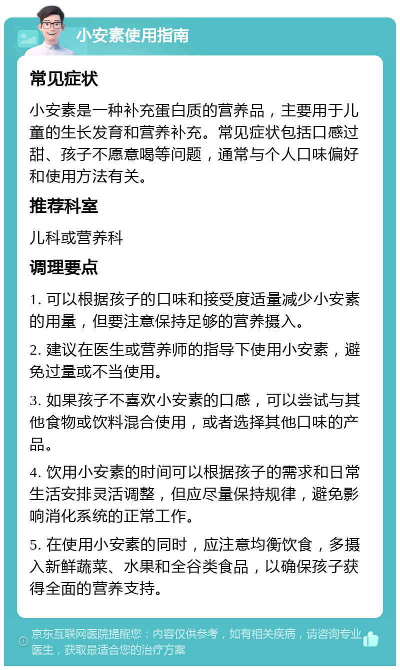 小安素使用指南 常见症状 小安素是一种补充蛋白质的营养品，主要用于儿童的生长发育和营养补充。常见症状包括口感过甜、孩子不愿意喝等问题，通常与个人口味偏好和使用方法有关。 推荐科室 儿科或营养科 调理要点 1. 可以根据孩子的口味和接受度适量减少小安素的用量，但要注意保持足够的营养摄入。 2. 建议在医生或营养师的指导下使用小安素，避免过量或不当使用。 3. 如果孩子不喜欢小安素的口感，可以尝试与其他食物或饮料混合使用，或者选择其他口味的产品。 4. 饮用小安素的时间可以根据孩子的需求和日常生活安排灵活调整，但应尽量保持规律，避免影响消化系统的正常工作。 5. 在使用小安素的同时，应注意均衡饮食，多摄入新鲜蔬菜、水果和全谷类食品，以确保孩子获得全面的营养支持。