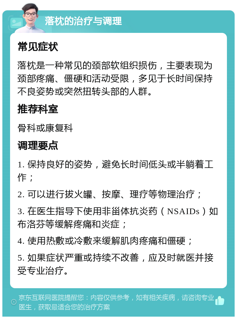 落枕的治疗与调理 常见症状 落枕是一种常见的颈部软组织损伤，主要表现为颈部疼痛、僵硬和活动受限，多见于长时间保持不良姿势或突然扭转头部的人群。 推荐科室 骨科或康复科 调理要点 1. 保持良好的姿势，避免长时间低头或半躺着工作； 2. 可以进行拔火罐、按摩、理疗等物理治疗； 3. 在医生指导下使用非甾体抗炎药（NSAIDs）如布洛芬等缓解疼痛和炎症； 4. 使用热敷或冷敷来缓解肌肉疼痛和僵硬； 5. 如果症状严重或持续不改善，应及时就医并接受专业治疗。