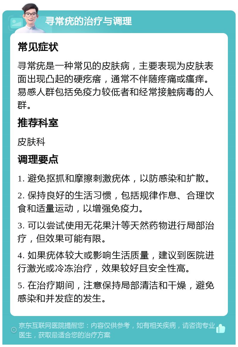 寻常疣的治疗与调理 常见症状 寻常疣是一种常见的皮肤病，主要表现为皮肤表面出现凸起的硬疙瘩，通常不伴随疼痛或瘙痒。易感人群包括免疫力较低者和经常接触病毒的人群。 推荐科室 皮肤科 调理要点 1. 避免抠抓和摩擦刺激疣体，以防感染和扩散。 2. 保持良好的生活习惯，包括规律作息、合理饮食和适量运动，以增强免疫力。 3. 可以尝试使用无花果汁等天然药物进行局部治疗，但效果可能有限。 4. 如果疣体较大或影响生活质量，建议到医院进行激光或冷冻治疗，效果较好且安全性高。 5. 在治疗期间，注意保持局部清洁和干燥，避免感染和并发症的发生。