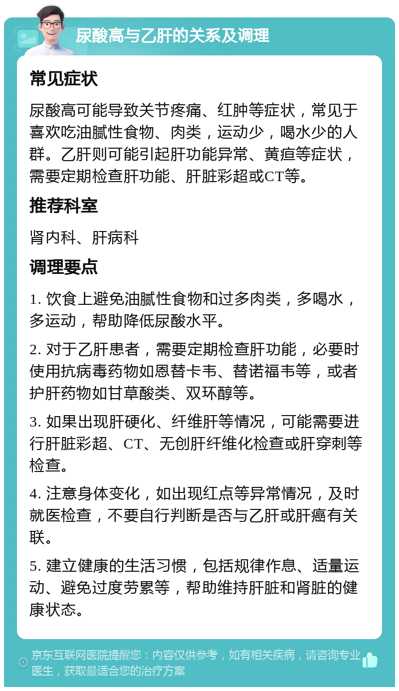 尿酸高与乙肝的关系及调理 常见症状 尿酸高可能导致关节疼痛、红肿等症状，常见于喜欢吃油腻性食物、肉类，运动少，喝水少的人群。乙肝则可能引起肝功能异常、黄疸等症状，需要定期检查肝功能、肝脏彩超或CT等。 推荐科室 肾内科、肝病科 调理要点 1. 饮食上避免油腻性食物和过多肉类，多喝水，多运动，帮助降低尿酸水平。 2. 对于乙肝患者，需要定期检查肝功能，必要时使用抗病毒药物如恩替卡韦、替诺福韦等，或者护肝药物如甘草酸类、双环醇等。 3. 如果出现肝硬化、纤维肝等情况，可能需要进行肝脏彩超、CT、无创肝纤维化检查或肝穿刺等检查。 4. 注意身体变化，如出现红点等异常情况，及时就医检查，不要自行判断是否与乙肝或肝癌有关联。 5. 建立健康的生活习惯，包括规律作息、适量运动、避免过度劳累等，帮助维持肝脏和肾脏的健康状态。