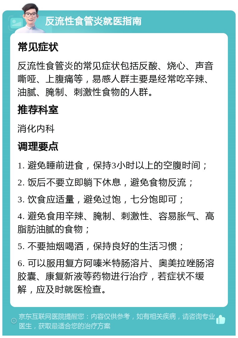 反流性食管炎就医指南 常见症状 反流性食管炎的常见症状包括反酸、烧心、声音嘶哑、上腹痛等，易感人群主要是经常吃辛辣、油腻、腌制、刺激性食物的人群。 推荐科室 消化内科 调理要点 1. 避免睡前进食，保持3小时以上的空腹时间； 2. 饭后不要立即躺下休息，避免食物反流； 3. 饮食应适量，避免过饱，七分饱即可； 4. 避免食用辛辣、腌制、刺激性、容易胀气、高脂肪油腻的食物； 5. 不要抽烟喝酒，保持良好的生活习惯； 6. 可以服用复方阿嗪米特肠溶片、奥美拉唑肠溶胶囊、康复新液等药物进行治疗，若症状不缓解，应及时就医检查。