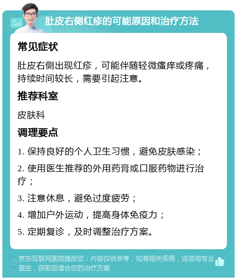 肚皮右侧红疹的可能原因和治疗方法 常见症状 肚皮右侧出现红疹，可能伴随轻微瘙痒或疼痛，持续时间较长，需要引起注意。 推荐科室 皮肤科 调理要点 1. 保持良好的个人卫生习惯，避免皮肤感染； 2. 使用医生推荐的外用药膏或口服药物进行治疗； 3. 注意休息，避免过度疲劳； 4. 增加户外运动，提高身体免疫力； 5. 定期复诊，及时调整治疗方案。