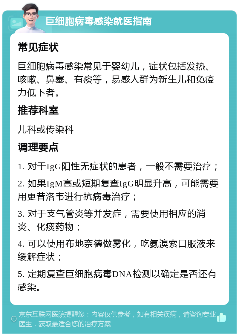 巨细胞病毒感染就医指南 常见症状 巨细胞病毒感染常见于婴幼儿，症状包括发热、咳嗽、鼻塞、有痰等，易感人群为新生儿和免疫力低下者。 推荐科室 儿科或传染科 调理要点 1. 对于IgG阳性无症状的患者，一般不需要治疗； 2. 如果IgM高或短期复查IgG明显升高，可能需要用更昔洛韦进行抗病毒治疗； 3. 对于支气管炎等并发症，需要使用相应的消炎、化痰药物； 4. 可以使用布地奈德做雾化，吃氨溴索口服液来缓解症状； 5. 定期复查巨细胞病毒DNA检测以确定是否还有感染。