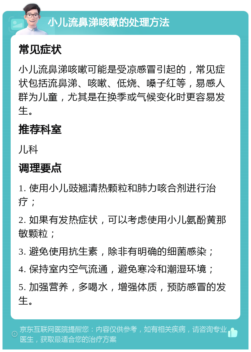 小儿流鼻涕咳嗽的处理方法 常见症状 小儿流鼻涕咳嗽可能是受凉感冒引起的，常见症状包括流鼻涕、咳嗽、低烧、嗓子红等，易感人群为儿童，尤其是在换季或气候变化时更容易发生。 推荐科室 儿科 调理要点 1. 使用小儿豉翘清热颗粒和肺力咳合剂进行治疗； 2. 如果有发热症状，可以考虑使用小儿氨酚黄那敏颗粒； 3. 避免使用抗生素，除非有明确的细菌感染； 4. 保持室内空气流通，避免寒冷和潮湿环境； 5. 加强营养，多喝水，增强体质，预防感冒的发生。