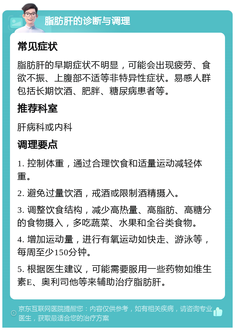 脂肪肝的诊断与调理 常见症状 脂肪肝的早期症状不明显，可能会出现疲劳、食欲不振、上腹部不适等非特异性症状。易感人群包括长期饮酒、肥胖、糖尿病患者等。 推荐科室 肝病科或内科 调理要点 1. 控制体重，通过合理饮食和适量运动减轻体重。 2. 避免过量饮酒，戒酒或限制酒精摄入。 3. 调整饮食结构，减少高热量、高脂肪、高糖分的食物摄入，多吃蔬菜、水果和全谷类食物。 4. 增加运动量，进行有氧运动如快走、游泳等，每周至少150分钟。 5. 根据医生建议，可能需要服用一些药物如维生素E、奥利司他等来辅助治疗脂肪肝。