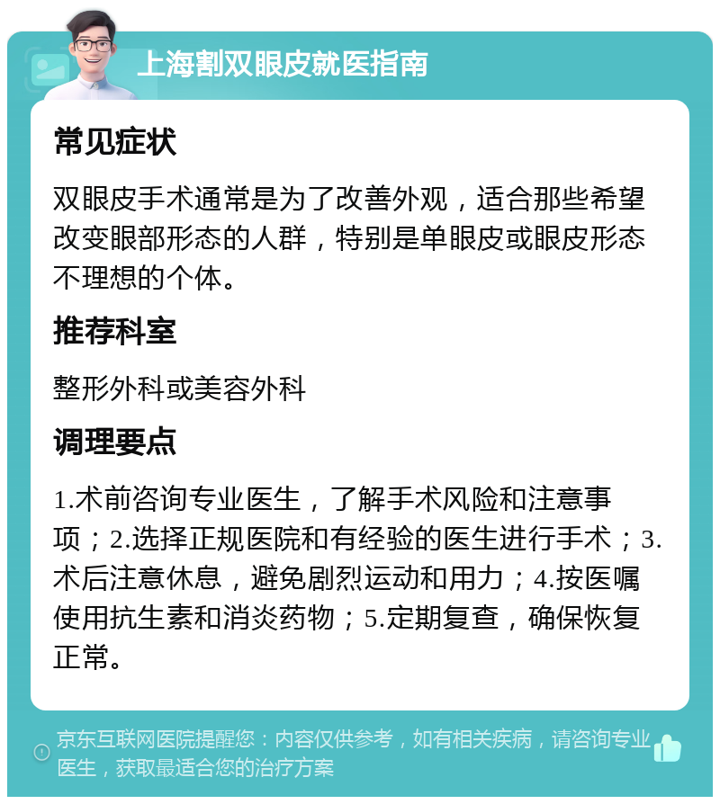 上海割双眼皮就医指南 常见症状 双眼皮手术通常是为了改善外观，适合那些希望改变眼部形态的人群，特别是单眼皮或眼皮形态不理想的个体。 推荐科室 整形外科或美容外科 调理要点 1.术前咨询专业医生，了解手术风险和注意事项；2.选择正规医院和有经验的医生进行手术；3.术后注意休息，避免剧烈运动和用力；4.按医嘱使用抗生素和消炎药物；5.定期复查，确保恢复正常。