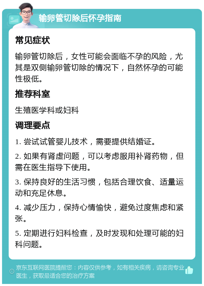 输卵管切除后怀孕指南 常见症状 输卵管切除后，女性可能会面临不孕的风险，尤其是双侧输卵管切除的情况下，自然怀孕的可能性极低。 推荐科室 生殖医学科或妇科 调理要点 1. 尝试试管婴儿技术，需要提供结婚证。 2. 如果有肾虚问题，可以考虑服用补肾药物，但需在医生指导下使用。 3. 保持良好的生活习惯，包括合理饮食、适量运动和充足休息。 4. 减少压力，保持心情愉快，避免过度焦虑和紧张。 5. 定期进行妇科检查，及时发现和处理可能的妇科问题。