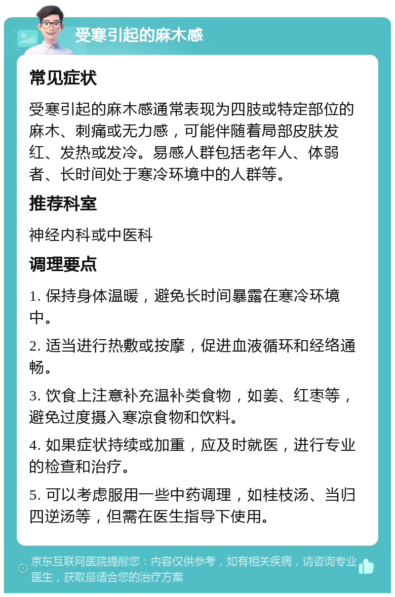 受寒引起的麻木感 常见症状 受寒引起的麻木感通常表现为四肢或特定部位的麻木、刺痛或无力感，可能伴随着局部皮肤发红、发热或发冷。易感人群包括老年人、体弱者、长时间处于寒冷环境中的人群等。 推荐科室 神经内科或中医科 调理要点 1. 保持身体温暖，避免长时间暴露在寒冷环境中。 2. 适当进行热敷或按摩，促进血液循环和经络通畅。 3. 饮食上注意补充温补类食物，如姜、红枣等，避免过度摄入寒凉食物和饮料。 4. 如果症状持续或加重，应及时就医，进行专业的检查和治疗。 5. 可以考虑服用一些中药调理，如桂枝汤、当归四逆汤等，但需在医生指导下使用。