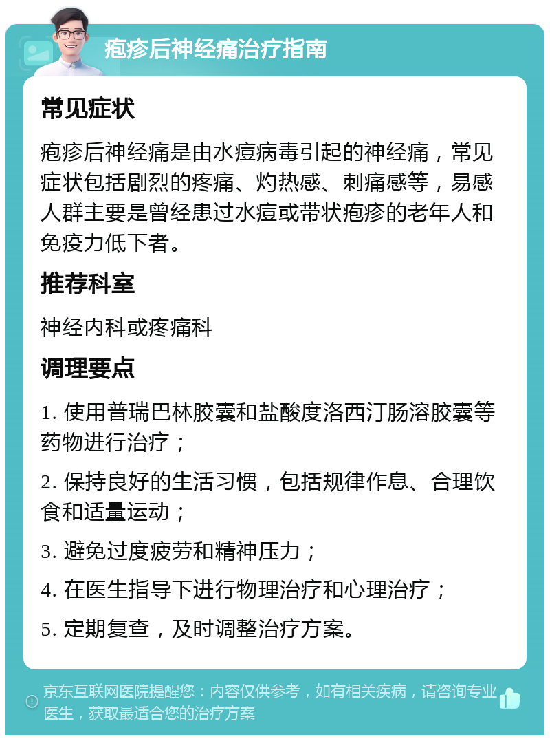 疱疹后神经痛治疗指南 常见症状 疱疹后神经痛是由水痘病毒引起的神经痛，常见症状包括剧烈的疼痛、灼热感、刺痛感等，易感人群主要是曾经患过水痘或带状疱疹的老年人和免疫力低下者。 推荐科室 神经内科或疼痛科 调理要点 1. 使用普瑞巴林胶囊和盐酸度洛西汀肠溶胶囊等药物进行治疗； 2. 保持良好的生活习惯，包括规律作息、合理饮食和适量运动； 3. 避免过度疲劳和精神压力； 4. 在医生指导下进行物理治疗和心理治疗； 5. 定期复查，及时调整治疗方案。