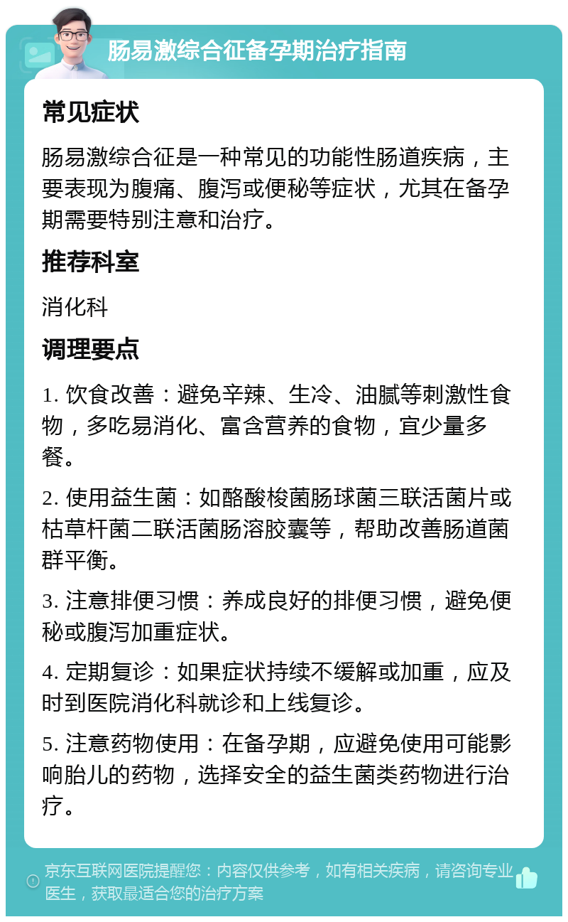 肠易激综合征备孕期治疗指南 常见症状 肠易激综合征是一种常见的功能性肠道疾病，主要表现为腹痛、腹泻或便秘等症状，尤其在备孕期需要特别注意和治疗。 推荐科室 消化科 调理要点 1. 饮食改善：避免辛辣、生冷、油腻等刺激性食物，多吃易消化、富含营养的食物，宜少量多餐。 2. 使用益生菌：如酪酸梭菌肠球菌三联活菌片或枯草杆菌二联活菌肠溶胶囊等，帮助改善肠道菌群平衡。 3. 注意排便习惯：养成良好的排便习惯，避免便秘或腹泻加重症状。 4. 定期复诊：如果症状持续不缓解或加重，应及时到医院消化科就诊和上线复诊。 5. 注意药物使用：在备孕期，应避免使用可能影响胎儿的药物，选择安全的益生菌类药物进行治疗。