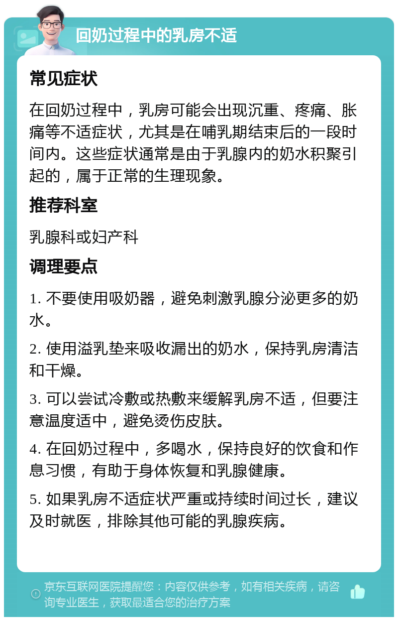 回奶过程中的乳房不适 常见症状 在回奶过程中，乳房可能会出现沉重、疼痛、胀痛等不适症状，尤其是在哺乳期结束后的一段时间内。这些症状通常是由于乳腺内的奶水积聚引起的，属于正常的生理现象。 推荐科室 乳腺科或妇产科 调理要点 1. 不要使用吸奶器，避免刺激乳腺分泌更多的奶水。 2. 使用溢乳垫来吸收漏出的奶水，保持乳房清洁和干燥。 3. 可以尝试冷敷或热敷来缓解乳房不适，但要注意温度适中，避免烫伤皮肤。 4. 在回奶过程中，多喝水，保持良好的饮食和作息习惯，有助于身体恢复和乳腺健康。 5. 如果乳房不适症状严重或持续时间过长，建议及时就医，排除其他可能的乳腺疾病。