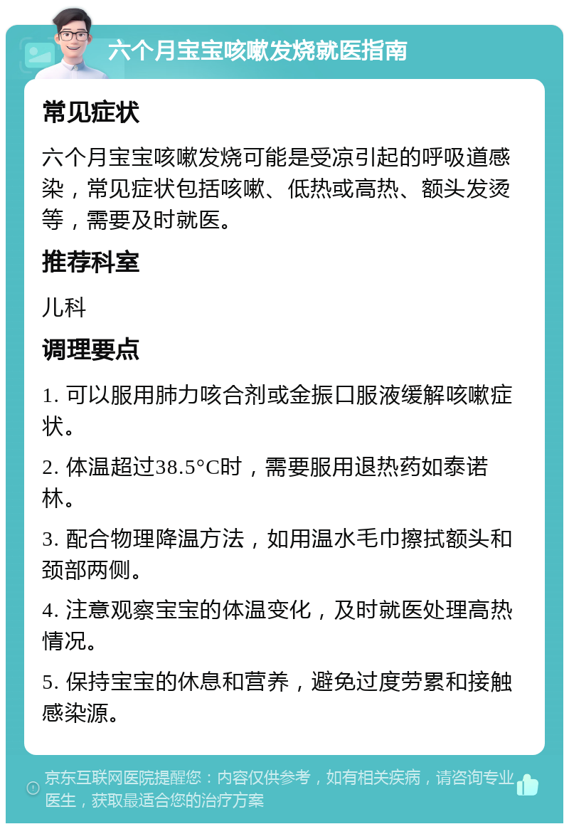 六个月宝宝咳嗽发烧就医指南 常见症状 六个月宝宝咳嗽发烧可能是受凉引起的呼吸道感染，常见症状包括咳嗽、低热或高热、额头发烫等，需要及时就医。 推荐科室 儿科 调理要点 1. 可以服用肺力咳合剂或金振口服液缓解咳嗽症状。 2. 体温超过38.5°C时，需要服用退热药如泰诺林。 3. 配合物理降温方法，如用温水毛巾擦拭额头和颈部两侧。 4. 注意观察宝宝的体温变化，及时就医处理高热情况。 5. 保持宝宝的休息和营养，避免过度劳累和接触感染源。