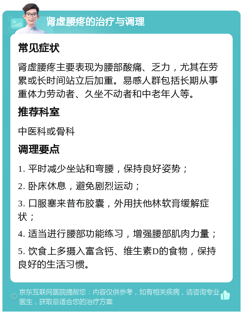 肾虚腰疼的治疗与调理 常见症状 肾虚腰疼主要表现为腰部酸痛、乏力，尤其在劳累或长时间站立后加重。易感人群包括长期从事重体力劳动者、久坐不动者和中老年人等。 推荐科室 中医科或骨科 调理要点 1. 平时减少坐站和弯腰，保持良好姿势； 2. 卧床休息，避免剧烈运动； 3. 口服塞来昔布胶囊，外用扶他林软膏缓解症状； 4. 适当进行腰部功能练习，增强腰部肌肉力量； 5. 饮食上多摄入富含钙、维生素D的食物，保持良好的生活习惯。