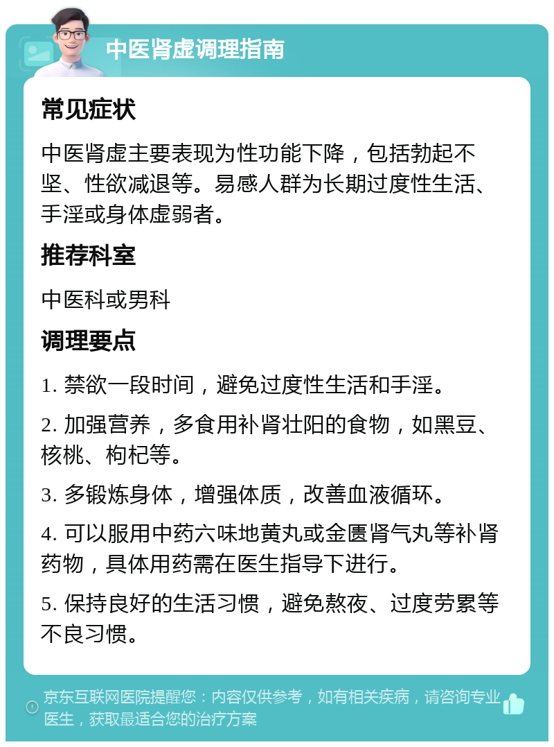 中医肾虚调理指南 常见症状 中医肾虚主要表现为性功能下降，包括勃起不坚、性欲减退等。易感人群为长期过度性生活、手淫或身体虚弱者。 推荐科室 中医科或男科 调理要点 1. 禁欲一段时间，避免过度性生活和手淫。 2. 加强营养，多食用补肾壮阳的食物，如黑豆、核桃、枸杞等。 3. 多锻炼身体，增强体质，改善血液循环。 4. 可以服用中药六味地黄丸或金匮肾气丸等补肾药物，具体用药需在医生指导下进行。 5. 保持良好的生活习惯，避免熬夜、过度劳累等不良习惯。