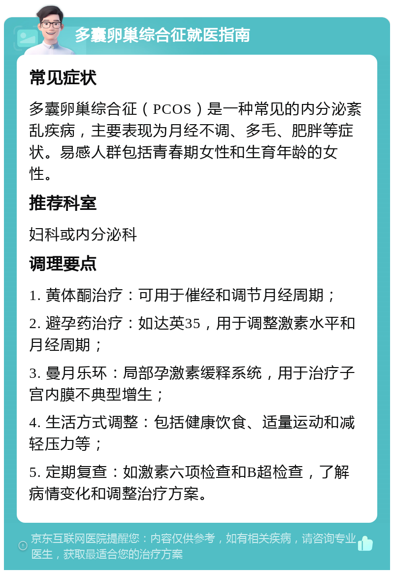 多囊卵巢综合征就医指南 常见症状 多囊卵巢综合征（PCOS）是一种常见的内分泌紊乱疾病，主要表现为月经不调、多毛、肥胖等症状。易感人群包括青春期女性和生育年龄的女性。 推荐科室 妇科或内分泌科 调理要点 1. 黄体酮治疗：可用于催经和调节月经周期； 2. 避孕药治疗：如达英35，用于调整激素水平和月经周期； 3. 曼月乐环：局部孕激素缓释系统，用于治疗子宫内膜不典型增生； 4. 生活方式调整：包括健康饮食、适量运动和减轻压力等； 5. 定期复查：如激素六项检查和B超检查，了解病情变化和调整治疗方案。