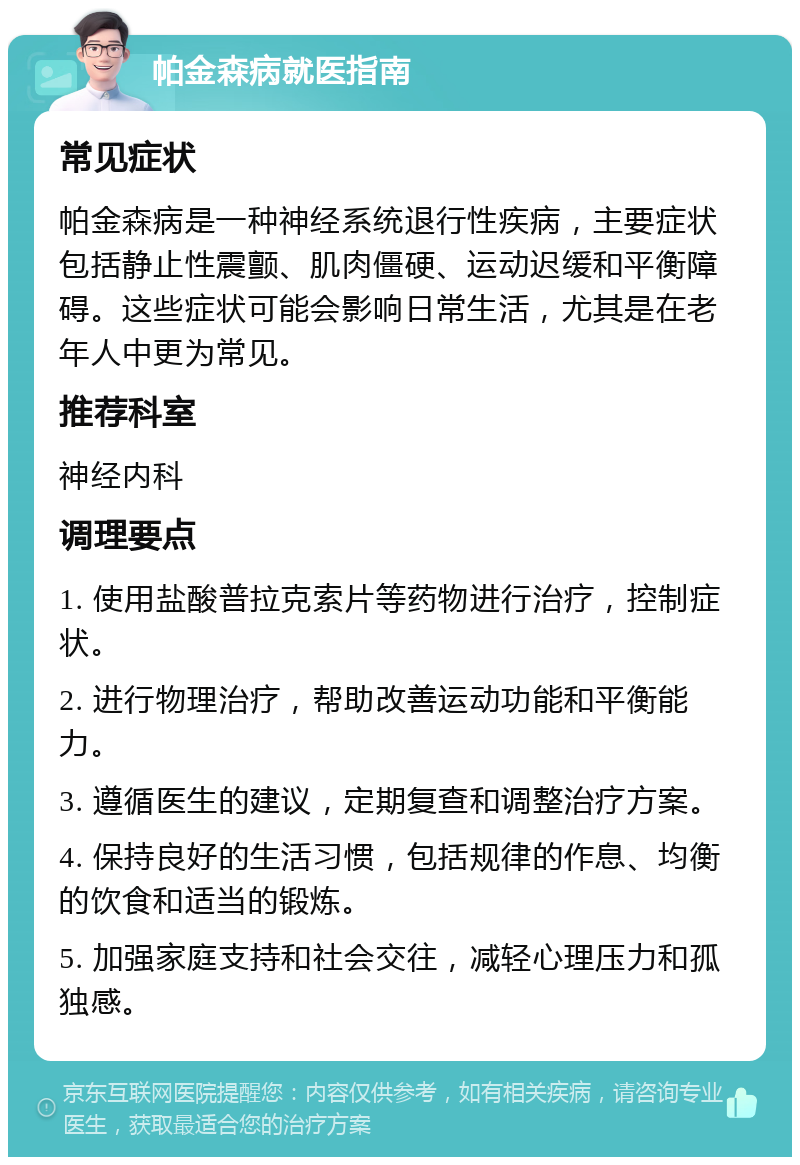 帕金森病就医指南 常见症状 帕金森病是一种神经系统退行性疾病，主要症状包括静止性震颤、肌肉僵硬、运动迟缓和平衡障碍。这些症状可能会影响日常生活，尤其是在老年人中更为常见。 推荐科室 神经内科 调理要点 1. 使用盐酸普拉克索片等药物进行治疗，控制症状。 2. 进行物理治疗，帮助改善运动功能和平衡能力。 3. 遵循医生的建议，定期复查和调整治疗方案。 4. 保持良好的生活习惯，包括规律的作息、均衡的饮食和适当的锻炼。 5. 加强家庭支持和社会交往，减轻心理压力和孤独感。