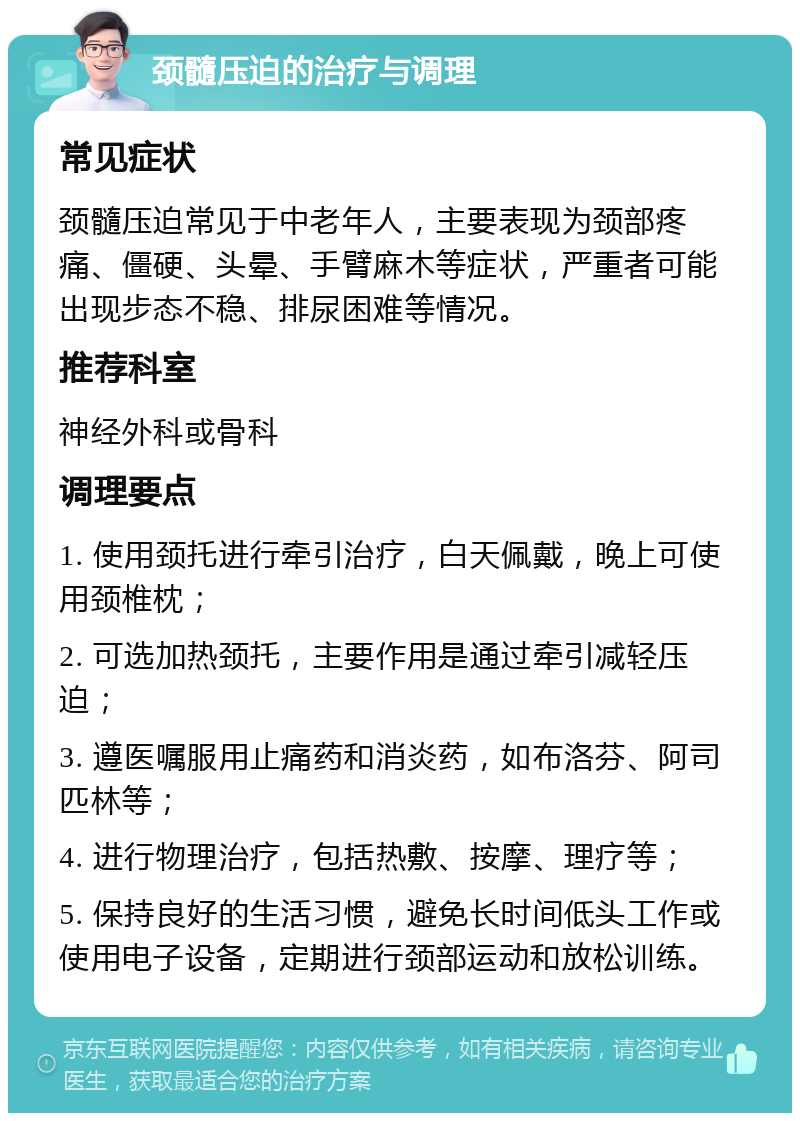 颈髓压迫的治疗与调理 常见症状 颈髓压迫常见于中老年人，主要表现为颈部疼痛、僵硬、头晕、手臂麻木等症状，严重者可能出现步态不稳、排尿困难等情况。 推荐科室 神经外科或骨科 调理要点 1. 使用颈托进行牵引治疗，白天佩戴，晚上可使用颈椎枕； 2. 可选加热颈托，主要作用是通过牵引减轻压迫； 3. 遵医嘱服用止痛药和消炎药，如布洛芬、阿司匹林等； 4. 进行物理治疗，包括热敷、按摩、理疗等； 5. 保持良好的生活习惯，避免长时间低头工作或使用电子设备，定期进行颈部运动和放松训练。