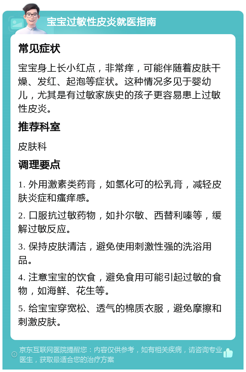 宝宝过敏性皮炎就医指南 常见症状 宝宝身上长小红点，非常痒，可能伴随着皮肤干燥、发红、起泡等症状。这种情况多见于婴幼儿，尤其是有过敏家族史的孩子更容易患上过敏性皮炎。 推荐科室 皮肤科 调理要点 1. 外用激素类药膏，如氢化可的松乳膏，减轻皮肤炎症和瘙痒感。 2. 口服抗过敏药物，如扑尔敏、西替利嗪等，缓解过敏反应。 3. 保持皮肤清洁，避免使用刺激性强的洗浴用品。 4. 注意宝宝的饮食，避免食用可能引起过敏的食物，如海鲜、花生等。 5. 给宝宝穿宽松、透气的棉质衣服，避免摩擦和刺激皮肤。