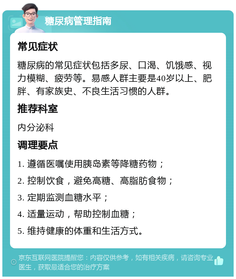 糖尿病管理指南 常见症状 糖尿病的常见症状包括多尿、口渴、饥饿感、视力模糊、疲劳等。易感人群主要是40岁以上、肥胖、有家族史、不良生活习惯的人群。 推荐科室 内分泌科 调理要点 1. 遵循医嘱使用胰岛素等降糖药物； 2. 控制饮食，避免高糖、高脂肪食物； 3. 定期监测血糖水平； 4. 适量运动，帮助控制血糖； 5. 维持健康的体重和生活方式。