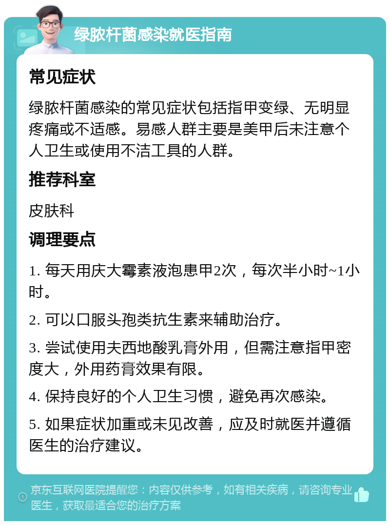 绿脓杆菌感染就医指南 常见症状 绿脓杆菌感染的常见症状包括指甲变绿、无明显疼痛或不适感。易感人群主要是美甲后未注意个人卫生或使用不洁工具的人群。 推荐科室 皮肤科 调理要点 1. 每天用庆大霉素液泡患甲2次，每次半小时~1小时。 2. 可以口服头孢类抗生素来辅助治疗。 3. 尝试使用夫西地酸乳膏外用，但需注意指甲密度大，外用药膏效果有限。 4. 保持良好的个人卫生习惯，避免再次感染。 5. 如果症状加重或未见改善，应及时就医并遵循医生的治疗建议。