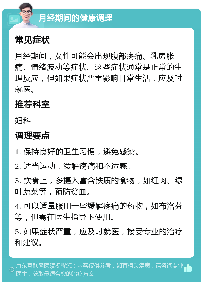 月经期间的健康调理 常见症状 月经期间，女性可能会出现腹部疼痛、乳房胀痛、情绪波动等症状。这些症状通常是正常的生理反应，但如果症状严重影响日常生活，应及时就医。 推荐科室 妇科 调理要点 1. 保持良好的卫生习惯，避免感染。 2. 适当运动，缓解疼痛和不适感。 3. 饮食上，多摄入富含铁质的食物，如红肉、绿叶蔬菜等，预防贫血。 4. 可以适量服用一些缓解疼痛的药物，如布洛芬等，但需在医生指导下使用。 5. 如果症状严重，应及时就医，接受专业的治疗和建议。