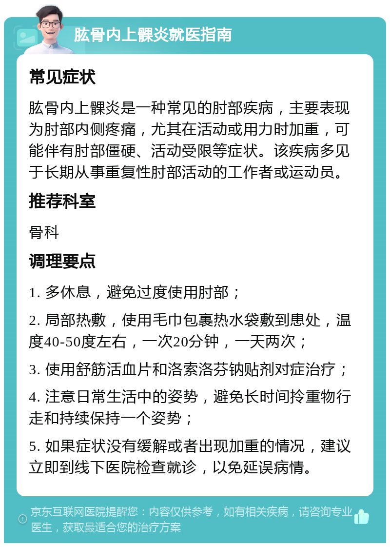 肱骨内上髁炎就医指南 常见症状 肱骨内上髁炎是一种常见的肘部疾病，主要表现为肘部内侧疼痛，尤其在活动或用力时加重，可能伴有肘部僵硬、活动受限等症状。该疾病多见于长期从事重复性肘部活动的工作者或运动员。 推荐科室 骨科 调理要点 1. 多休息，避免过度使用肘部； 2. 局部热敷，使用毛巾包裹热水袋敷到患处，温度40-50度左右，一次20分钟，一天两次； 3. 使用舒筋活血片和洛索洛芬钠贴剂对症治疗； 4. 注意日常生活中的姿势，避免长时间拎重物行走和持续保持一个姿势； 5. 如果症状没有缓解或者出现加重的情况，建议立即到线下医院检查就诊，以免延误病情。