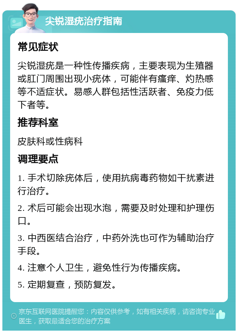 尖锐湿疣治疗指南 常见症状 尖锐湿疣是一种性传播疾病，主要表现为生殖器或肛门周围出现小疣体，可能伴有瘙痒、灼热感等不适症状。易感人群包括性活跃者、免疫力低下者等。 推荐科室 皮肤科或性病科 调理要点 1. 手术切除疣体后，使用抗病毒药物如干扰素进行治疗。 2. 术后可能会出现水泡，需要及时处理和护理伤口。 3. 中西医结合治疗，中药外洗也可作为辅助治疗手段。 4. 注意个人卫生，避免性行为传播疾病。 5. 定期复查，预防复发。