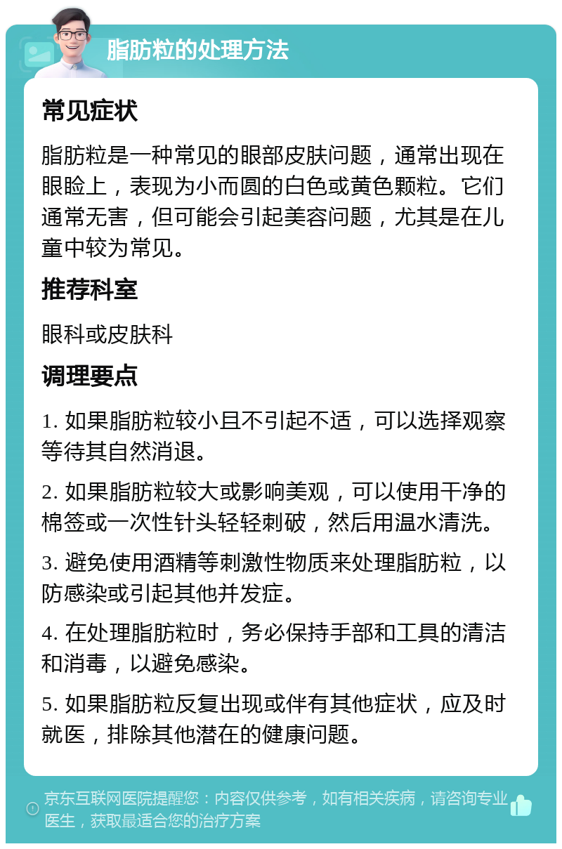 脂肪粒的处理方法 常见症状 脂肪粒是一种常见的眼部皮肤问题，通常出现在眼睑上，表现为小而圆的白色或黄色颗粒。它们通常无害，但可能会引起美容问题，尤其是在儿童中较为常见。 推荐科室 眼科或皮肤科 调理要点 1. 如果脂肪粒较小且不引起不适，可以选择观察等待其自然消退。 2. 如果脂肪粒较大或影响美观，可以使用干净的棉签或一次性针头轻轻刺破，然后用温水清洗。 3. 避免使用酒精等刺激性物质来处理脂肪粒，以防感染或引起其他并发症。 4. 在处理脂肪粒时，务必保持手部和工具的清洁和消毒，以避免感染。 5. 如果脂肪粒反复出现或伴有其他症状，应及时就医，排除其他潜在的健康问题。