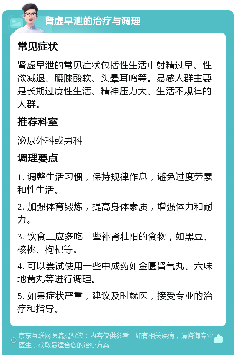 肾虚早泄的治疗与调理 常见症状 肾虚早泄的常见症状包括性生活中射精过早、性欲减退、腰膝酸软、头晕耳鸣等。易感人群主要是长期过度性生活、精神压力大、生活不规律的人群。 推荐科室 泌尿外科或男科 调理要点 1. 调整生活习惯，保持规律作息，避免过度劳累和性生活。 2. 加强体育锻炼，提高身体素质，增强体力和耐力。 3. 饮食上应多吃一些补肾壮阳的食物，如黑豆、核桃、枸杞等。 4. 可以尝试使用一些中成药如金匮肾气丸、六味地黄丸等进行调理。 5. 如果症状严重，建议及时就医，接受专业的治疗和指导。