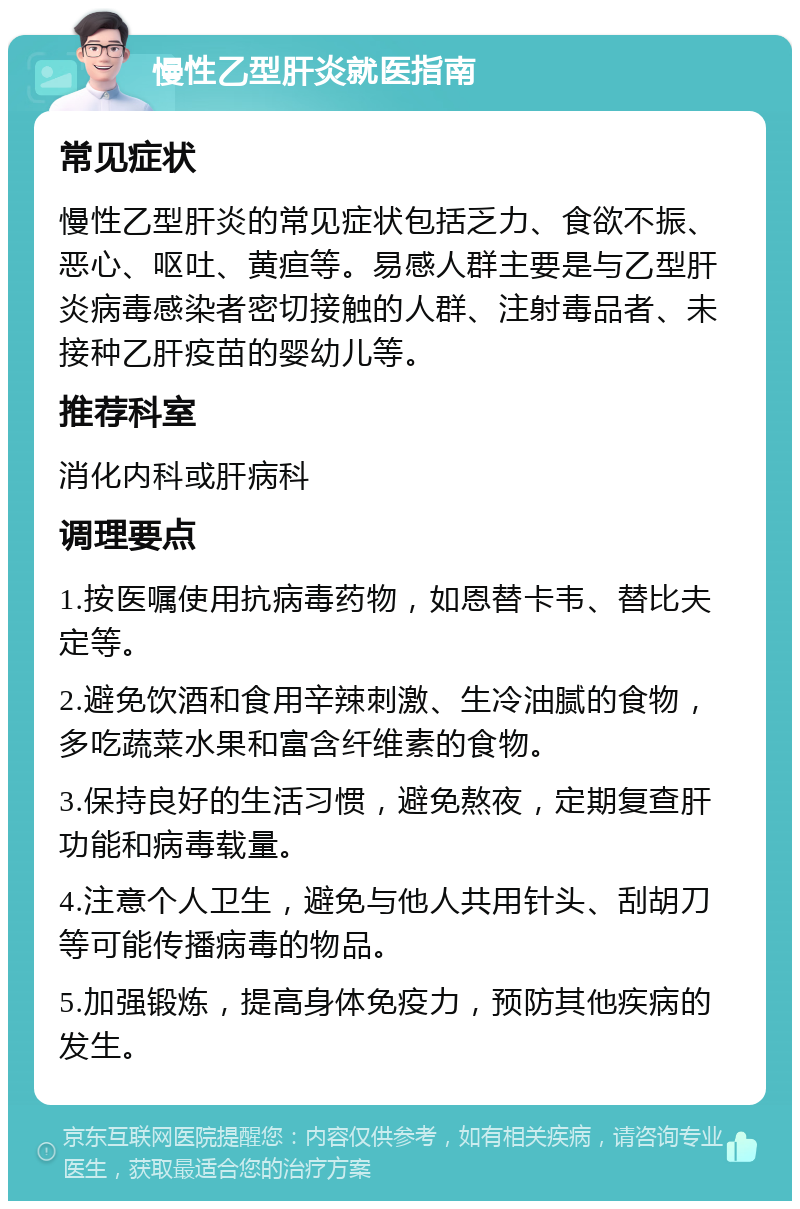 慢性乙型肝炎就医指南 常见症状 慢性乙型肝炎的常见症状包括乏力、食欲不振、恶心、呕吐、黄疸等。易感人群主要是与乙型肝炎病毒感染者密切接触的人群、注射毒品者、未接种乙肝疫苗的婴幼儿等。 推荐科室 消化内科或肝病科 调理要点 1.按医嘱使用抗病毒药物，如恩替卡韦、替比夫定等。 2.避免饮酒和食用辛辣刺激、生冷油腻的食物，多吃蔬菜水果和富含纤维素的食物。 3.保持良好的生活习惯，避免熬夜，定期复查肝功能和病毒载量。 4.注意个人卫生，避免与他人共用针头、刮胡刀等可能传播病毒的物品。 5.加强锻炼，提高身体免疫力，预防其他疾病的发生。