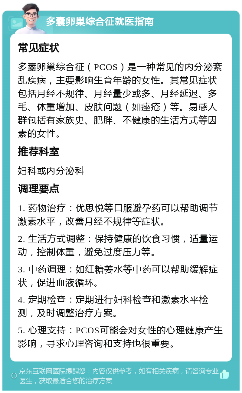 多囊卵巢综合征就医指南 常见症状 多囊卵巢综合征（PCOS）是一种常见的内分泌紊乱疾病，主要影响生育年龄的女性。其常见症状包括月经不规律、月经量少或多、月经延迟、多毛、体重增加、皮肤问题（如痤疮）等。易感人群包括有家族史、肥胖、不健康的生活方式等因素的女性。 推荐科室 妇科或内分泌科 调理要点 1. 药物治疗：优思悦等口服避孕药可以帮助调节激素水平，改善月经不规律等症状。 2. 生活方式调整：保持健康的饮食习惯，适量运动，控制体重，避免过度压力等。 3. 中药调理：如红糖姜水等中药可以帮助缓解症状，促进血液循环。 4. 定期检查：定期进行妇科检查和激素水平检测，及时调整治疗方案。 5. 心理支持：PCOS可能会对女性的心理健康产生影响，寻求心理咨询和支持也很重要。