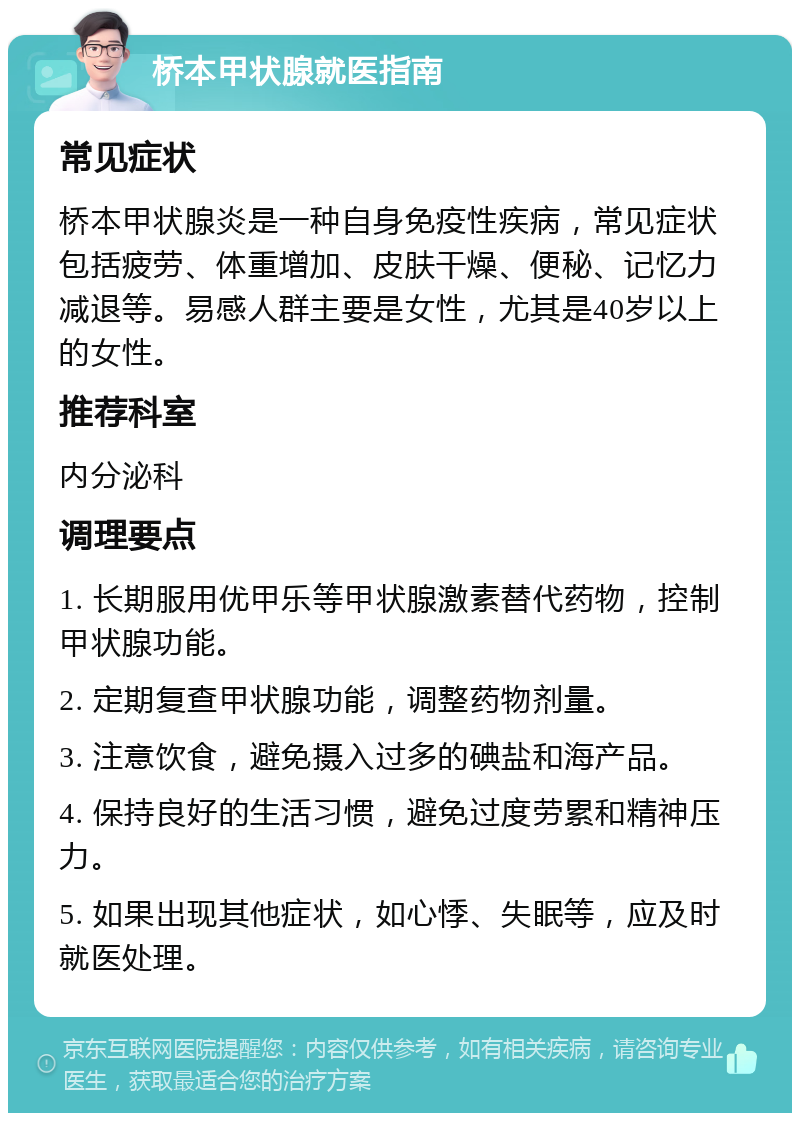 桥本甲状腺就医指南 常见症状 桥本甲状腺炎是一种自身免疫性疾病，常见症状包括疲劳、体重增加、皮肤干燥、便秘、记忆力减退等。易感人群主要是女性，尤其是40岁以上的女性。 推荐科室 内分泌科 调理要点 1. 长期服用优甲乐等甲状腺激素替代药物，控制甲状腺功能。 2. 定期复查甲状腺功能，调整药物剂量。 3. 注意饮食，避免摄入过多的碘盐和海产品。 4. 保持良好的生活习惯，避免过度劳累和精神压力。 5. 如果出现其他症状，如心悸、失眠等，应及时就医处理。