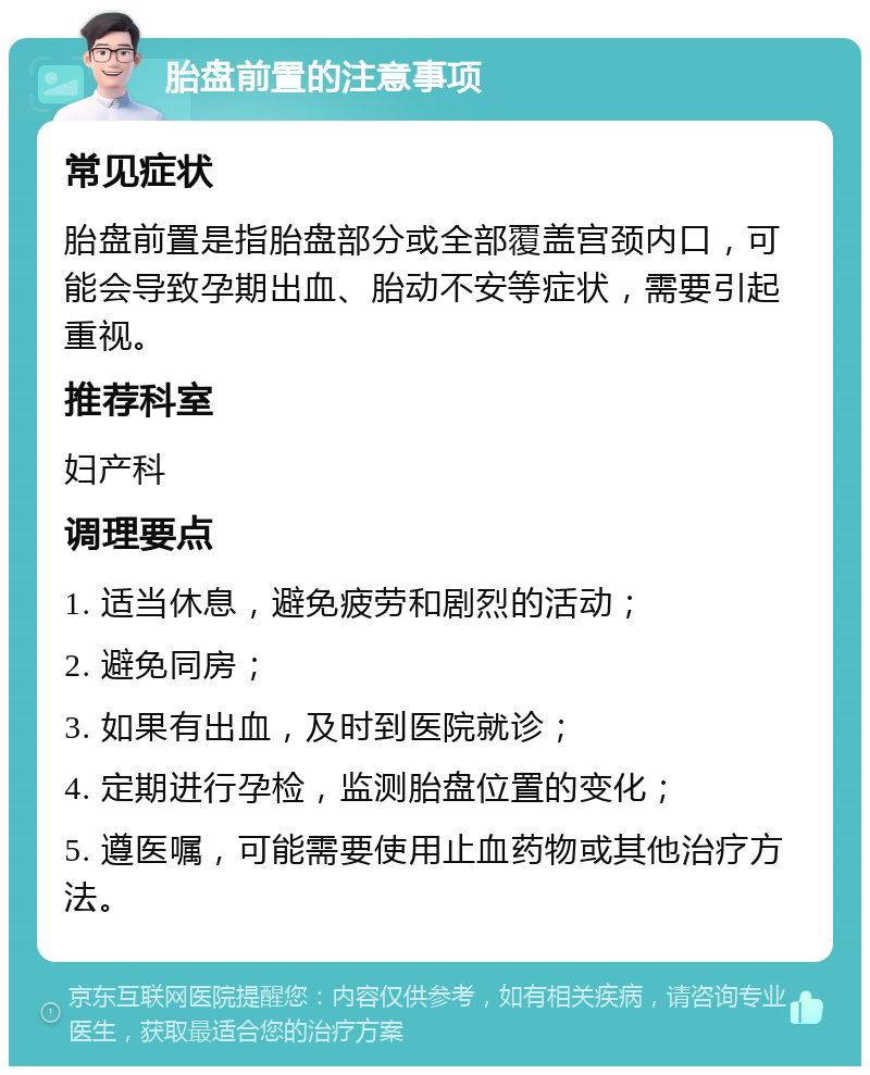 胎盘前置的注意事项 常见症状 胎盘前置是指胎盘部分或全部覆盖宫颈内口，可能会导致孕期出血、胎动不安等症状，需要引起重视。 推荐科室 妇产科 调理要点 1. 适当休息，避免疲劳和剧烈的活动； 2. 避免同房； 3. 如果有出血，及时到医院就诊； 4. 定期进行孕检，监测胎盘位置的变化； 5. 遵医嘱，可能需要使用止血药物或其他治疗方法。