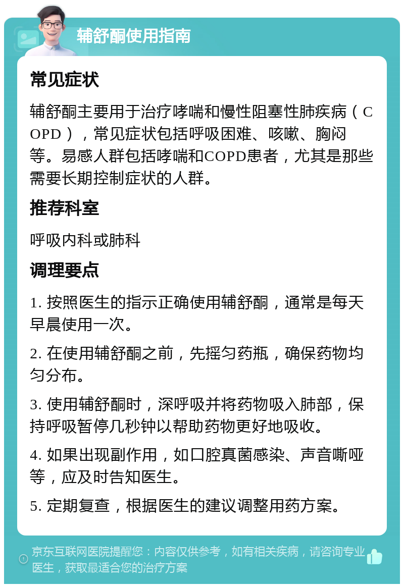 辅舒酮使用指南 常见症状 辅舒酮主要用于治疗哮喘和慢性阻塞性肺疾病（COPD），常见症状包括呼吸困难、咳嗽、胸闷等。易感人群包括哮喘和COPD患者，尤其是那些需要长期控制症状的人群。 推荐科室 呼吸内科或肺科 调理要点 1. 按照医生的指示正确使用辅舒酮，通常是每天早晨使用一次。 2. 在使用辅舒酮之前，先摇匀药瓶，确保药物均匀分布。 3. 使用辅舒酮时，深呼吸并将药物吸入肺部，保持呼吸暂停几秒钟以帮助药物更好地吸收。 4. 如果出现副作用，如口腔真菌感染、声音嘶哑等，应及时告知医生。 5. 定期复查，根据医生的建议调整用药方案。