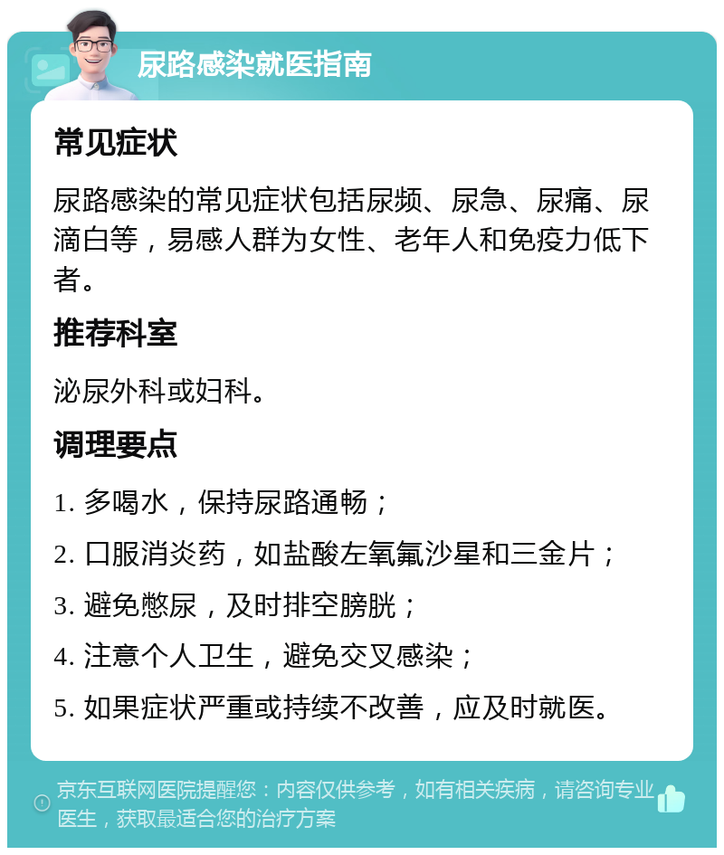 尿路感染就医指南 常见症状 尿路感染的常见症状包括尿频、尿急、尿痛、尿滴白等，易感人群为女性、老年人和免疫力低下者。 推荐科室 泌尿外科或妇科。 调理要点 1. 多喝水，保持尿路通畅； 2. 口服消炎药，如盐酸左氧氟沙星和三金片； 3. 避免憋尿，及时排空膀胱； 4. 注意个人卫生，避免交叉感染； 5. 如果症状严重或持续不改善，应及时就医。