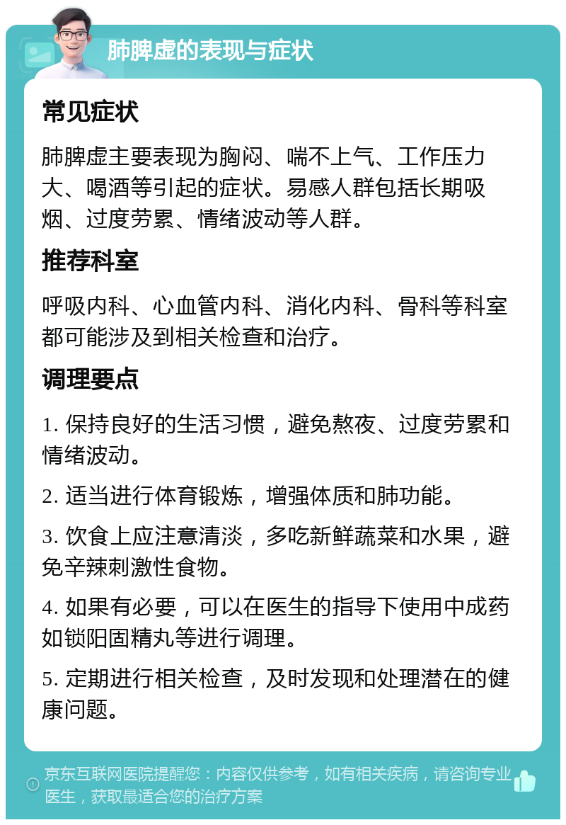 肺脾虚的表现与症状 常见症状 肺脾虚主要表现为胸闷、喘不上气、工作压力大、喝酒等引起的症状。易感人群包括长期吸烟、过度劳累、情绪波动等人群。 推荐科室 呼吸内科、心血管内科、消化内科、骨科等科室都可能涉及到相关检查和治疗。 调理要点 1. 保持良好的生活习惯，避免熬夜、过度劳累和情绪波动。 2. 适当进行体育锻炼，增强体质和肺功能。 3. 饮食上应注意清淡，多吃新鲜蔬菜和水果，避免辛辣刺激性食物。 4. 如果有必要，可以在医生的指导下使用中成药如锁阳固精丸等进行调理。 5. 定期进行相关检查，及时发现和处理潜在的健康问题。