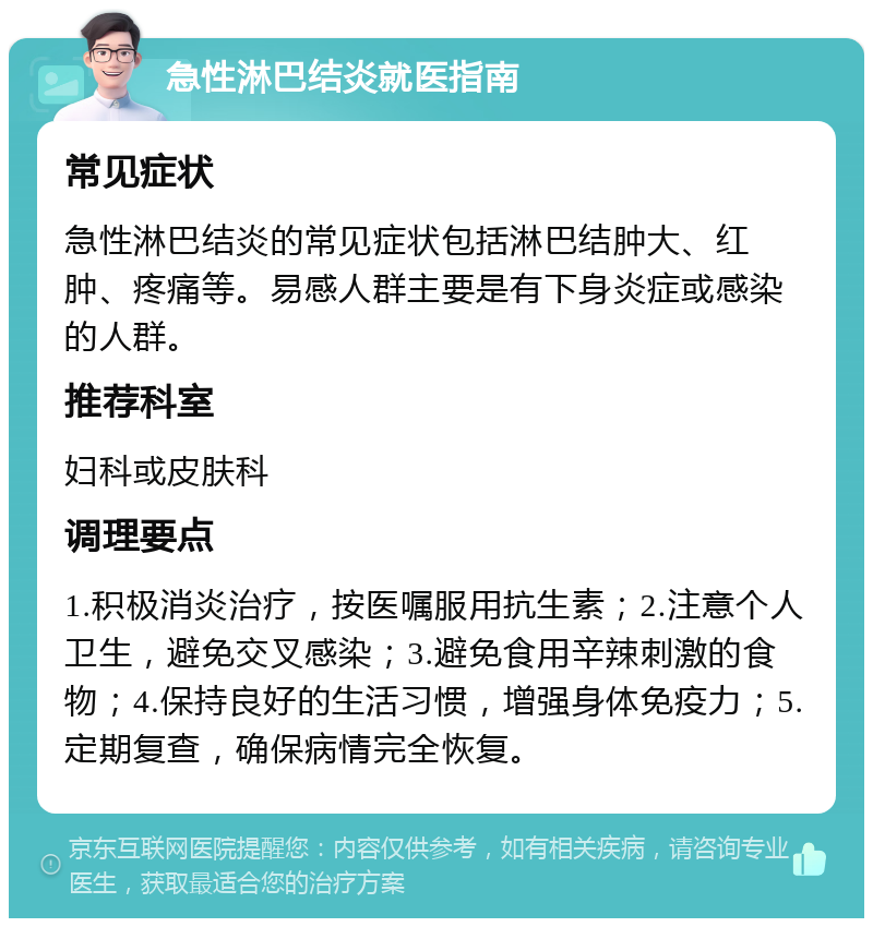 急性淋巴结炎就医指南 常见症状 急性淋巴结炎的常见症状包括淋巴结肿大、红肿、疼痛等。易感人群主要是有下身炎症或感染的人群。 推荐科室 妇科或皮肤科 调理要点 1.积极消炎治疗，按医嘱服用抗生素；2.注意个人卫生，避免交叉感染；3.避免食用辛辣刺激的食物；4.保持良好的生活习惯，增强身体免疫力；5.定期复查，确保病情完全恢复。