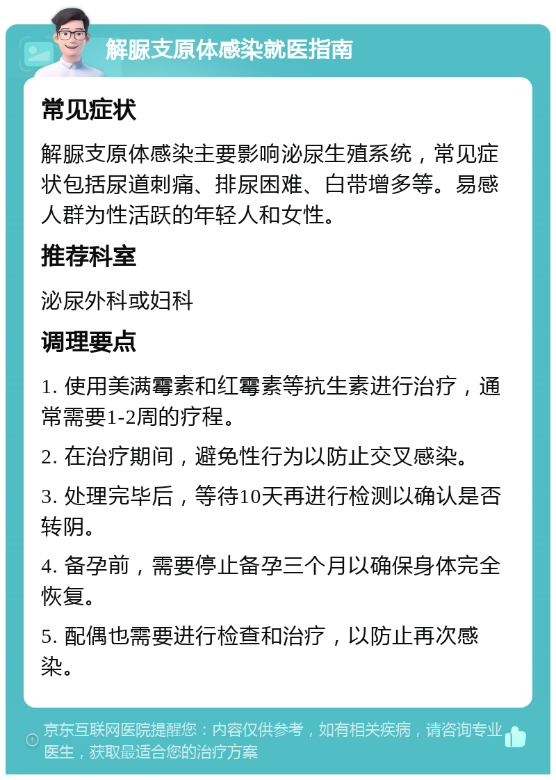 解脲支原体感染就医指南 常见症状 解脲支原体感染主要影响泌尿生殖系统，常见症状包括尿道刺痛、排尿困难、白带增多等。易感人群为性活跃的年轻人和女性。 推荐科室 泌尿外科或妇科 调理要点 1. 使用美满霉素和红霉素等抗生素进行治疗，通常需要1-2周的疗程。 2. 在治疗期间，避免性行为以防止交叉感染。 3. 处理完毕后，等待10天再进行检测以确认是否转阴。 4. 备孕前，需要停止备孕三个月以确保身体完全恢复。 5. 配偶也需要进行检查和治疗，以防止再次感染。