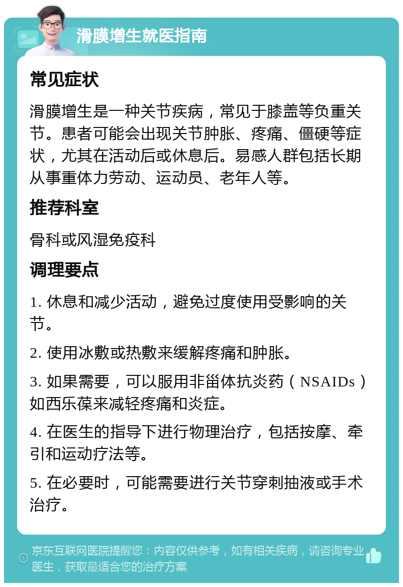 滑膜增生就医指南 常见症状 滑膜增生是一种关节疾病，常见于膝盖等负重关节。患者可能会出现关节肿胀、疼痛、僵硬等症状，尤其在活动后或休息后。易感人群包括长期从事重体力劳动、运动员、老年人等。 推荐科室 骨科或风湿免疫科 调理要点 1. 休息和减少活动，避免过度使用受影响的关节。 2. 使用冰敷或热敷来缓解疼痛和肿胀。 3. 如果需要，可以服用非甾体抗炎药（NSAIDs）如西乐葆来减轻疼痛和炎症。 4. 在医生的指导下进行物理治疗，包括按摩、牵引和运动疗法等。 5. 在必要时，可能需要进行关节穿刺抽液或手术治疗。