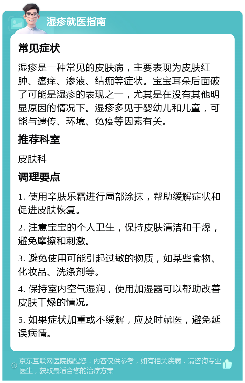 湿疹就医指南 常见症状 湿疹是一种常见的皮肤病，主要表现为皮肤红肿、瘙痒、渗液、结痂等症状。宝宝耳朵后面破了可能是湿疹的表现之一，尤其是在没有其他明显原因的情况下。湿疹多见于婴幼儿和儿童，可能与遗传、环境、免疫等因素有关。 推荐科室 皮肤科 调理要点 1. 使用辛肤乐霜进行局部涂抹，帮助缓解症状和促进皮肤恢复。 2. 注意宝宝的个人卫生，保持皮肤清洁和干燥，避免摩擦和刺激。 3. 避免使用可能引起过敏的物质，如某些食物、化妆品、洗涤剂等。 4. 保持室内空气湿润，使用加湿器可以帮助改善皮肤干燥的情况。 5. 如果症状加重或不缓解，应及时就医，避免延误病情。