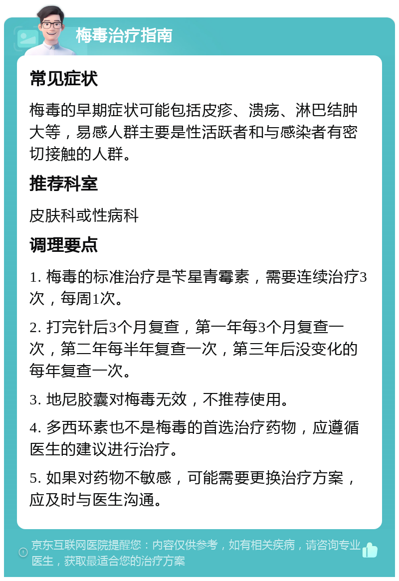 梅毒治疗指南 常见症状 梅毒的早期症状可能包括皮疹、溃疡、淋巴结肿大等，易感人群主要是性活跃者和与感染者有密切接触的人群。 推荐科室 皮肤科或性病科 调理要点 1. 梅毒的标准治疗是苄星青霉素，需要连续治疗3次，每周1次。 2. 打完针后3个月复查，第一年每3个月复查一次，第二年每半年复查一次，第三年后没变化的每年复查一次。 3. 地尼胶囊对梅毒无效，不推荐使用。 4. 多西环素也不是梅毒的首选治疗药物，应遵循医生的建议进行治疗。 5. 如果对药物不敏感，可能需要更换治疗方案，应及时与医生沟通。