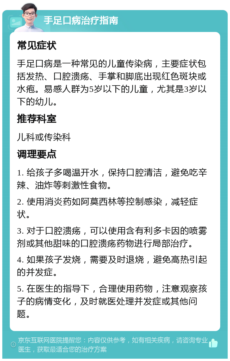 手足口病治疗指南 常见症状 手足口病是一种常见的儿童传染病，主要症状包括发热、口腔溃疡、手掌和脚底出现红色斑块或水疱。易感人群为5岁以下的儿童，尤其是3岁以下的幼儿。 推荐科室 儿科或传染科 调理要点 1. 给孩子多喝温开水，保持口腔清洁，避免吃辛辣、油炸等刺激性食物。 2. 使用消炎药如阿莫西林等控制感染，减轻症状。 3. 对于口腔溃疡，可以使用含有利多卡因的喷雾剂或其他甜味的口腔溃疡药物进行局部治疗。 4. 如果孩子发烧，需要及时退烧，避免高热引起的并发症。 5. 在医生的指导下，合理使用药物，注意观察孩子的病情变化，及时就医处理并发症或其他问题。