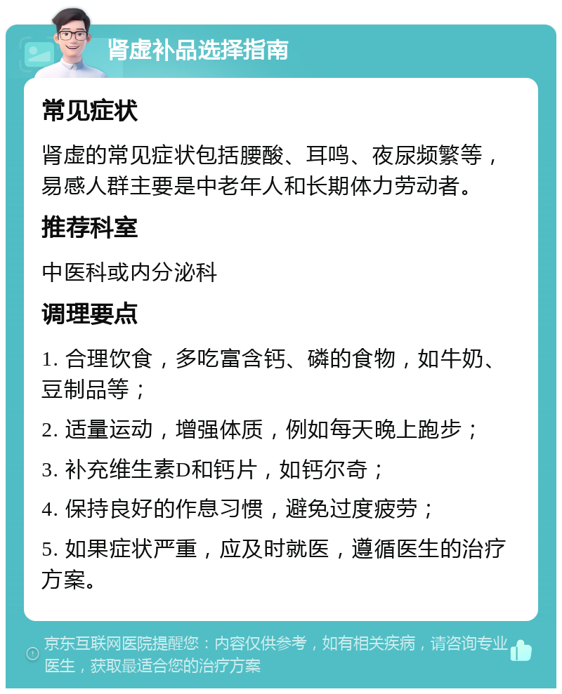 肾虚补品选择指南 常见症状 肾虚的常见症状包括腰酸、耳鸣、夜尿频繁等，易感人群主要是中老年人和长期体力劳动者。 推荐科室 中医科或内分泌科 调理要点 1. 合理饮食，多吃富含钙、磷的食物，如牛奶、豆制品等； 2. 适量运动，增强体质，例如每天晚上跑步； 3. 补充维生素D和钙片，如钙尔奇； 4. 保持良好的作息习惯，避免过度疲劳； 5. 如果症状严重，应及时就医，遵循医生的治疗方案。