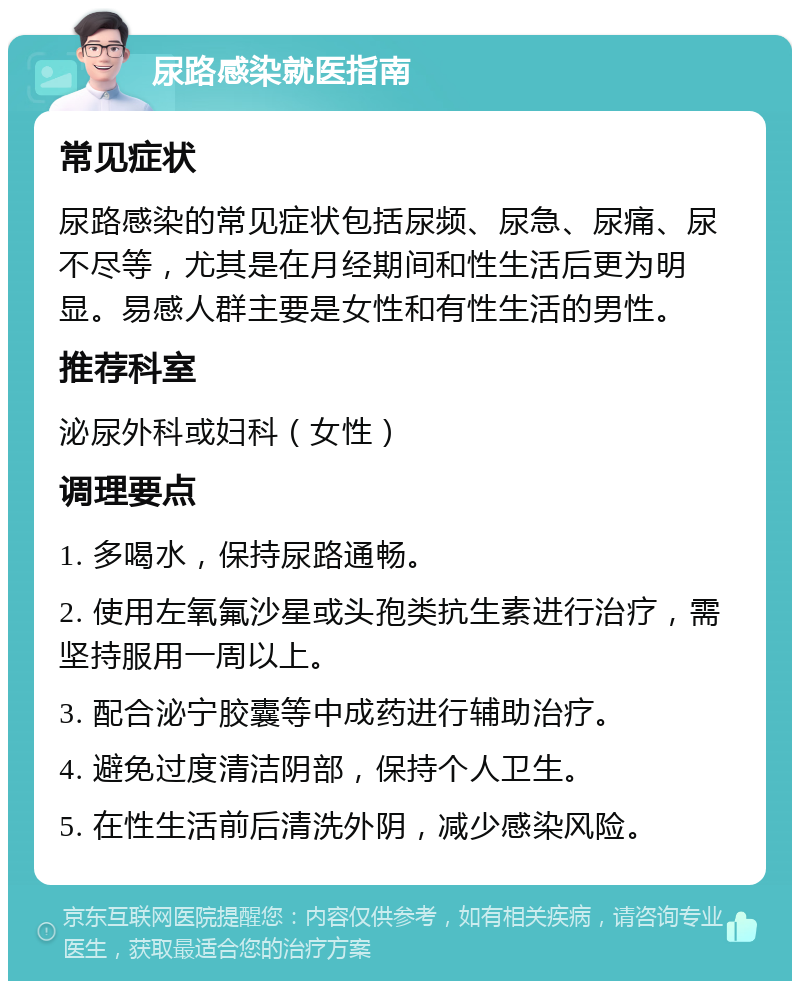 尿路感染就医指南 常见症状 尿路感染的常见症状包括尿频、尿急、尿痛、尿不尽等，尤其是在月经期间和性生活后更为明显。易感人群主要是女性和有性生活的男性。 推荐科室 泌尿外科或妇科（女性） 调理要点 1. 多喝水，保持尿路通畅。 2. 使用左氧氟沙星或头孢类抗生素进行治疗，需坚持服用一周以上。 3. 配合泌宁胶囊等中成药进行辅助治疗。 4. 避免过度清洁阴部，保持个人卫生。 5. 在性生活前后清洗外阴，减少感染风险。