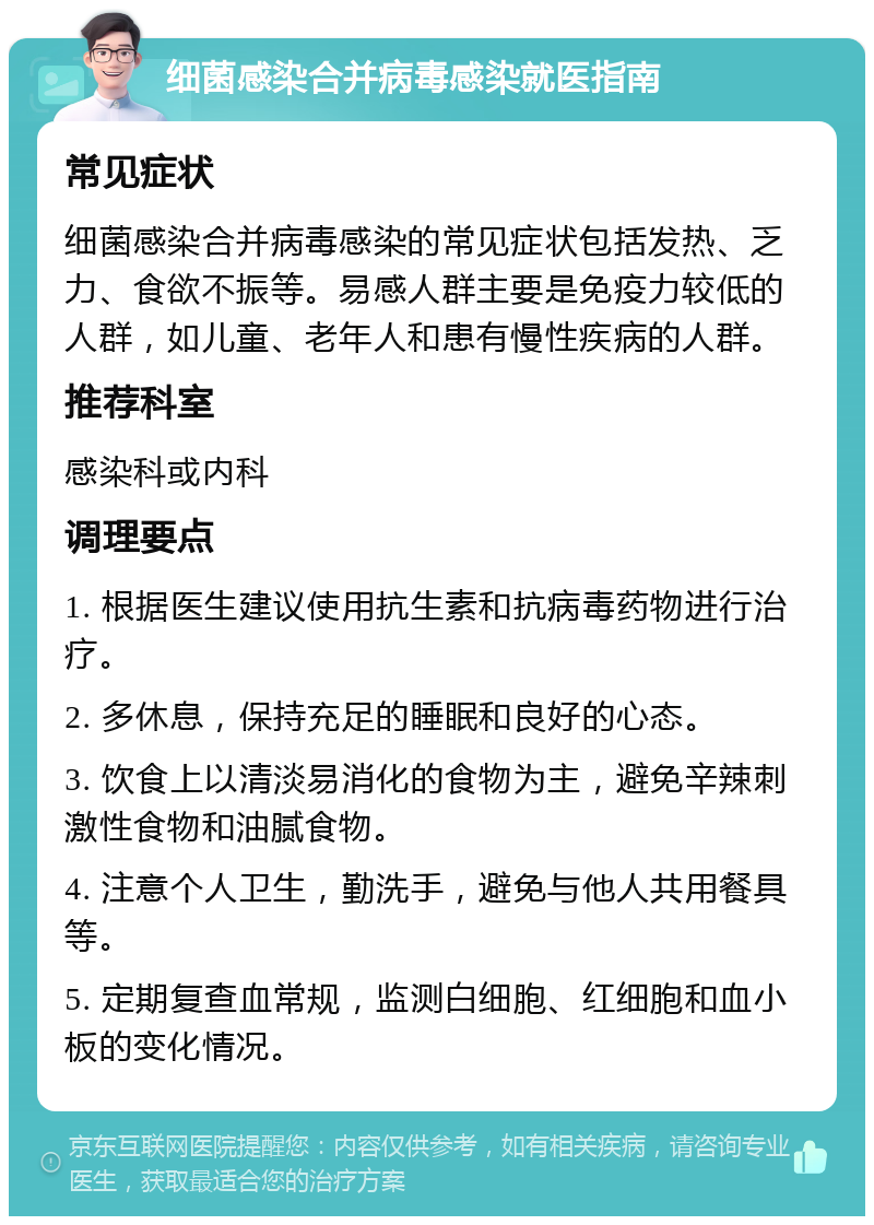 细菌感染合并病毒感染就医指南 常见症状 细菌感染合并病毒感染的常见症状包括发热、乏力、食欲不振等。易感人群主要是免疫力较低的人群，如儿童、老年人和患有慢性疾病的人群。 推荐科室 感染科或内科 调理要点 1. 根据医生建议使用抗生素和抗病毒药物进行治疗。 2. 多休息，保持充足的睡眠和良好的心态。 3. 饮食上以清淡易消化的食物为主，避免辛辣刺激性食物和油腻食物。 4. 注意个人卫生，勤洗手，避免与他人共用餐具等。 5. 定期复查血常规，监测白细胞、红细胞和血小板的变化情况。