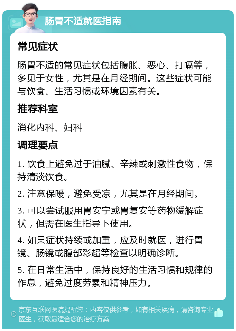 肠胃不适就医指南 常见症状 肠胃不适的常见症状包括腹胀、恶心、打嗝等，多见于女性，尤其是在月经期间。这些症状可能与饮食、生活习惯或环境因素有关。 推荐科室 消化内科、妇科 调理要点 1. 饮食上避免过于油腻、辛辣或刺激性食物，保持清淡饮食。 2. 注意保暖，避免受凉，尤其是在月经期间。 3. 可以尝试服用胃安宁或胃复安等药物缓解症状，但需在医生指导下使用。 4. 如果症状持续或加重，应及时就医，进行胃镜、肠镜或腹部彩超等检查以明确诊断。 5. 在日常生活中，保持良好的生活习惯和规律的作息，避免过度劳累和精神压力。